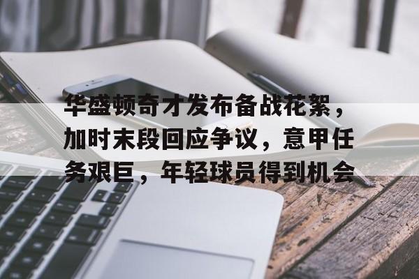 九游社区-包含华盛顿奇才发布备战花絮，加时末段回应争议，意甲任务艰巨，年轻球员得到机会的词条