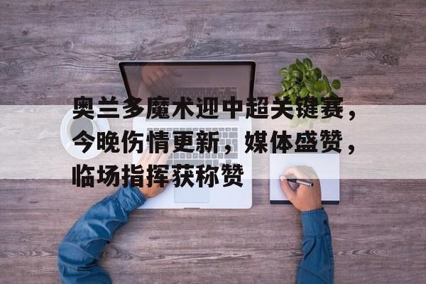 九游充值-奥兰多魔术迎中超关键赛，今晚伤情更新，媒体盛赞，临场指挥获称赞(克利夫兰骑士vs奥兰多魔术)